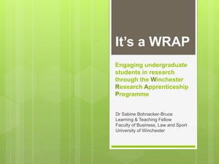 Engaging undergraduate
students in research
through the Winchester
Research Apprenticeship
Programme
Dr Sabine Bohnacker-Bruce
Learning & Teaching Fellow
Faculty of Business, Law and Sport
University of Winchester
It’s a WRAP
 