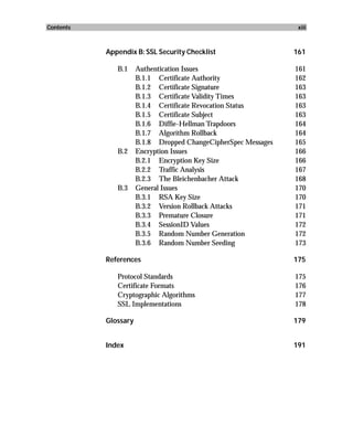 Contents                                                         xiii



           Appendix B: SSL Security Checklist                   161

              B.1     Authentication Issues                     161
                      B.1.1 Certificate Authority               162
                      B.1.2 Certificate Signature               163
                      B.1.3 Certificate Validity Times          163
                      B.1.4 Certificate Revocation Status       163
                      B.1.5 Certificate Subject                 163
                      B.1.6 Diffie-Hellman Trapdoors            164
                      B.1.7 Algorithm Rollback                  164
                      B.1.8 Dropped ChangeCipherSpec Messages   165
              B.2     Encryption Issues                         166
                      B.2.1 Encryption Key Size                 166
                      B.2.2 Traffic Analysis                    167
                      B.2.3 The Bleichenbacher Attack           168
              B.3     General Issues                            170
                      B.3.1 RSA Key Size                        170
                      B.3.2 Version Rollback Attacks            171
                      B.3.3 Premature Closure                   171
                      B.3.4 SessionID Values                    172
                      B.3.5 Random Number Generation            172
                      B.3.6 Random Number Seeding               173

           References                                           175

              Protocol Standards                                175
              Certificate Formats                               176
              Cryptographic Algorithms                          177
              SSL Implementations                               178

           Glossary                                             179


           Index                                                191
 