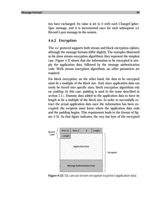 Message Formats                                                                        95



                  ties have exchanged. Its value is set to 0 with each ChangeCipher-
                  Spec message, and it is incremented once for each subsequent ssl
                  Record Layer message in the session.

                  4.6.2 Encryption

                  The ssl protocol supports both stream and block encryption ciphers,
                  although the message formats differ slightly. The examples illustrated
                  so far show stream encryption algorithms; they represent the simplest
                  case. Figure 4-33 shows that the information to be encrypted is sim-
                  ply the application data, followed by the message authentication
                  code. With stream encryption algorithms, no other parameters are
                  required.
                  For block encryption, on the other hand, the data to be encrypted
                  must be a multiple of the block size. And, since application data can
                  rarely be forced into specific sizes, block encryption algorithms rely
                  on padding. In this case, padding is used in the sense described in
                  section 2.2.1. Dummy data added to the application data to force its
                  length to be a multiple of the block size. In order to successfully ex-
                  tract the actual application data once the information has been en-
                  crypted, the recipient must know where the application data ends
                  and the padding begins. This requirement leads to the format of fig-
                  ure 4-34. As that figure indicates, the very last byte of the encrypted



                            Prot: 23    Vers: 3     0      Length...
                  Record
                   Layer
                            ...Length




                                        Application Data

                                                                       Encrypted




                                  Message Authentication Code



                  Figure 4-33 SSL can use stream encryption to protect application data.
 