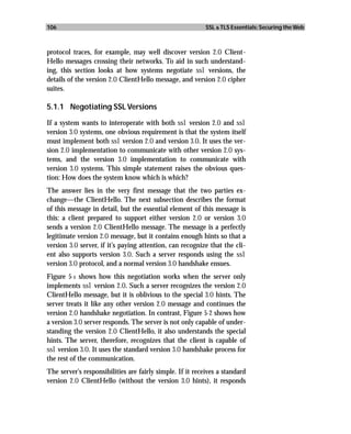 106                                                        SSL & TLS Essentials: Securing the Web



protocol traces, for example, may well discover version 2.0 Client-
Hello messages crossing their networks. To aid in such understand-
ing, this section looks at how systems negotiate ssl versions, the
details of the version 2.0 ClientHello message, and version 2.0 cipher
suites.

5.1.1 Negotiating SSL Versions

If a system wants to interoperate with both ssl version 2.0 and ssl
version 3.0 systems, one obvious requirement is that the system itself
must implement both ssl version 2.0 and version 3.0. It uses the ver-
sion 2.0 implementation to communicate with other version 2.0 sys-
tems, and the version 3.0 implementation to communicate with
version 3.0 systems. This simple statement raises the obvious ques-
tion: How does the system know which is which?
The answer lies in the very first message that the two parties ex-
change—the ClientHello. The next subsection describes the format
of this message in detail, but the essential element of this message is
this: a client prepared to support either version 2.0 or version 3.0
sends a version 2.0 ClientHello message. The message is a perfectly
legitimate version 2.0 message, but it contains enough hints so that a
version 3.0 server, if it’s paying attention, can recognize that the cli-
ent also supports version 3.0. Such a server responds using the ssl
version 3.0 protocol, and a normal version 3.0 handshake ensues.
Figure 5-1 shows how this negotiation works when the server only
implements ssl version 2.0. Such a server recognizes the version 2.0
ClientHello message, but it is oblivious to the special 3.0 hints. The
server treats it like any other version 2.0 message and continues the
version 2.0 handshake negotiation. In contrast, Figure 5-2 shows how
a version 3.0 server responds. The server is not only capable of under-
standing the version 2.0 ClientHello, it also understands the special
hints. The server, therefore, recognizes that the client is capable of
ssl version 3.0. It uses the standard version 3.0 handshake process for
the rest of the communication.
The server’s responsibilities are fairly simple. If it receives a standard
version 2.0 ClientHello (without the version 3.0 hints), it responds
 