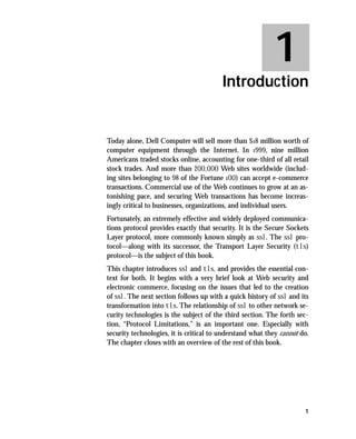 1
                                         Introduction


Today alone, Dell Computer will sell more than $18 million worth of
computer equipment through the Internet. In 1999, nine million
Americans traded stocks online, accounting for one-third of all retail
stock trades. And more than 200,000 Web sites worldwide (includ-
ing sites belonging to 98 of the Fortune 100) can accept e-commerce
transactions. Commercial use of the Web continues to grow at an as-
tonishing pace, and securing Web transactions has become increas-
ingly critical to businesses, organizations, and individual users.
Fortunately, an extremely effective and widely deployed communica-
tions protocol provides exactly that security. It is the Secure Sockets
Layer protocol, more commonly known simply as ssl. The ssl pro-
tocol—along with its successor, the Transport Layer Security (tls)
protocol—is the subject of this book.
This chapter introduces ssl and tls, and provides the essential con-
text for both. It begins with a very brief look at Web security and
electronic commerce, focusing on the issues that led to the creation
of ssl. The next section follows up with a quick history of ssl and its
transformation into tls. The relationship of ssl to other network se-
curity technologies is the subject of the third section. The forth sec-
tion, “Protocol Limitations,” is an important one. Especially with
security technologies, it is critical to understand what they cannot do.
The chapter closes with an overview of the rest of this book.




                                                                      1
 