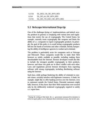 Advanced SSL                                                                                         111



                5,0,128        SSL_IDEA_128_CBC_WITH_MD5
                6,0,64         SSL_DES_64_CBC_WITH_MD5
                7,0,192        SSL_DES_192_EDE3_CBC_WITH_MD5



               5.2 Netscape International Step-Up
               One of the challenges facing ssl implementations, and indeed, secu-
               rity products in general, is complying with various laws and regula-
               tions that restrict the use of cryptography. The United States, for
               example, currently treats cryptography like weapons and limits the
               ability of u.s. companies to export cryptographic products. In princi-
               ple, the goal of this policy is to avoid letting cryptographic products
               fall into the hands of terrorists and other criminals, thereby hamper-
                                                                                  1
               ing the ability of intelligence agencies to combat such criminals.
               The problem is particularly acute for companies such as Netscape
               and Microsoft. Those companies would like to make their Web
               browsers as widely available as possible, including making them
               downloadable from the Internet. Browser developers would also like
               to include the strongest possible cryptography in their products,
               however, and those two goals are in direct conflict with each other.
               Laws and regulations prevent browser developers from exporting
               software with strong cryptography, including distributing software
               using the Internet.
               Such laws, while perhaps hindering the ability of criminals to com-
               mit crimes, certainly interfere with legitimate commerce. A bank, for
               example, might like to offer banking services over the Internet, even
               to customers outside the United States. Potential customers might
               balk, however, if they knew that their Web transactions were secured
               only by the deliberately weakened cryptography required to satisfy
               u.s. export laws.

               _________________
               1
                 During the writing of this book, the u.s. government announced its intention to
               revise its export policy so as to eliminate these restrictions in many, but not all, cases.
 