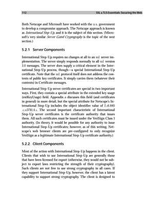 112                                                      SSL & TLS Essentials: Securing the Web



Both Netscape and Microsoft have worked with the u.s. government
to develop a compromise approach. The Netscape approach is known
as International Step-Up, and it is the subject of this section. (Micro-
soft’s very similar Server Gated Cryptography is the topic of the next
section.)

5.2.1 Server Components

International Step-Up requires no changes at all to an ssl server im-
plementation. The server simply responds normally to all ssl version
3.0 messages. The server does supply a critical element in the Inter-
national Step-Up process, though—a special International Step-Up
certificate. Note that the ssl protocol itself does not address the con-
tents of public key certificates. It simply carries them (whatever their
contents) in Certificate messages.
International Step-Up server certificates are special in two important
ways. First, they contain a special attribute in the extended key usage
(extKeyUsage) field. Appendix a discusses this field (and certificates
in general) in more detail, but the special attribute for Netscape’s In-
ternational Step-Up includes the object identifier value of 2.16.840
.1.113730.4.1. The second important characteristic of International
Step-Up server certificates is the certificate authority that issues
them. All such certificates must be issued under the VeriSign Class 3
authority. (In theory, it would be possible for any authority to issue
International Step-Up certificates; however, as of this writing, Net-
scape’s web browser clients are pre-configured to only recognize
VeriSign as a legitimate International Step-Up certificate authority.)

5.2.2 Client Components

Most of the action with International Step-Up happens in the client.
Clients that wish to use International Step-Up are generally those
that have been licensed for export (otherwise, they would not be sub-
ject to export laws restricting the strength of their cryptography).
Such clients are not free to use strong cryptography in all cases. If
they support International Step-Up, however, the client has a latent
capability to support strong cryptography. The client is designed to
 