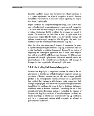 Advanced SSL                                                                       113



               keep this capability hidden from normal servers (thus it conforms to
               u.s. export regulations), but when it recognizes a server’s Interna-
               tional Step-Up certificate, it reveals its hidden capability and negoti-
               ates strong cryptography.
               Figure 5-5 shows the complete message exchange. Note that in mes-
               sage 1, the client only proposes to support export strength encryption.
               The client does this even though it is actually capable of stronger en-
               cryption; clients must do this to obtain the necessary u.s. export li-
               censes. The server has no choice but to select a cipher suite from
               among those proposed by the client, so the ServerHello message will
               indicate export-strength encryption. (At this point, the server does
               not know that the client supports International Step-Up.)
               Once the client receives message 3, however, it knows that the server
               is capable of supporting International Step-Up. It continues with the
               regular handshake negotiation (messages 4 through 9), but instead of
               beginning the exchange of application data, it starts a new negotia-
               tion with a second ClientHello message (message 10). This message
               proposes full-strength cipher suites. The server responds to this ap-
               propriately, and at the end of the second handshake with message 18,
               both parties have negotiated a full-strength cipher suite.

               5.2.3 Controlling Full-Strength Encryption

               International Step-Up is a compromise between the needs of the u.s.
               government to limit the use of full-strength cryptography abroad and
               the desire of browser manufactures to offer the strongest possible
               product to the widest possible audience. Because the u.s. government
               has verified that Netscape’s Web browser only renegotiates full-
               strength cryptography after the server has produced a special Interna-
               tional Step-Up certificate, Netscape is free to distribute its browser
               worldwide, even by Internet download. Controlling the use of full-
               strength encryption becomes a matter of controlling the issuance of
               International Step-Up certificates. Currently, only one certificate au-
               thority (VeriSign) is able to issue International Step-Up certificates,
               and the u.s. government controls which companies are allowed to
               purchase those certificates.
 