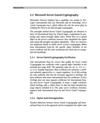 Advanced SSL                                                                         115



               5.3 Microsoft Server Gated Cryptography
               Microsoft’s Internet Explorer has a capability very similar to Net-
               scape’s International Step-Up. Microsoft calls its technology Server
               Gated Cryptography (sgc), which reflects the role the server plays in
               enabling the client to use full-strength cryptography.
               The principles behind Server Gated Cryptography are identical to
               those of International Step-Up. Clients begin a negotiation by pro-
               posing only export-strength cipher suites. When they see a special
               object in the server’s certificate, however, they renegotiate the cipher
               suite using full-strength encryption algorithms. There are, however,
               two important details in which Server Gated Cryptography differs
               from International Step-Up: the specific object identifier in the
               server certificate and the exact mechanism the client uses to renego-
               tiate the handshake.

               5.3.1 Server Gated Cryptography Certificates

               Like International Step-Up, servers that qualify for Server Gated
               Cryptography use certificates with a special object identifier in the
               extended key usage field. The particular value for sgc is 1.3.6.1.4.1.-
               311.10.3.3. Equally important, those certificates are issued by a certifi-
               cate authority approved by u.s. export regulators. As of this writing,
               the only authority that has the necessary approval is VeriSign, the
               same authority that issues International Step-Up certificates. In fact,
               VeriSign does not issue separate certificates for International Step-
               Up and Server Gated Cryptography. It issues a single certificate,
               which VeriSign calls a Global Secure ID, that has both extended key
               usage objects included in it. The same server certificate, therefore,
               supports both International Step-Up and Server Gated Cryptogra-
               phy.

               5.3.2 Cipher Suite Renegotiation

               Another difference between Server Gated Cryptography and Inter-
               national Step-Up is the approach used to renegotiate the cipher suite
 