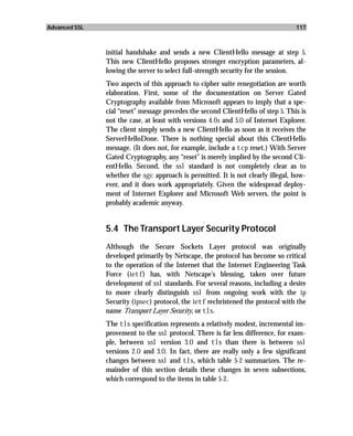 Advanced SSL                                                                      117



               initial handshake and sends a new ClientHello message at step 5.
               This new ClientHello proposes stronger encryption parameters, al-
               lowing the server to select full-strength security for the session.
               Two aspects of this approach to cipher suite renegotiation are worth
               elaboration. First, some of the documentation on Server Gated
               Cryptography available from Microsoft appears to imply that a spe-
               cial “reset” message precedes the second ClientHello of step 5. This is
               not the case, at least with versions 4.01 and 5.0 of Internet Explorer.
               The client simply sends a new ClientHello as soon as it receives the
               ServerHelloDone. There is nothing special about this ClientHello
               message. (It does not, for example, include a tcp reset.) With Server
               Gated Cryptography, any “reset” is merely implied by the second Cli-
               entHello. Second, the ssl standard is not completely clear as to
               whether the sgc approach is permitted. It is not clearly illegal, how-
               ever, and it does work appropriately. Given the widespread deploy-
               ment of Internet Explorer and Microsoft Web servers, the point is
               probably academic anyway.


               5.4 The Transport Layer Security Protocol
               Although the Secure Sockets Layer protocol was originally
               developed primarily by Netscape, the protocol has become so critical
               to the operation of the Internet that the Internet Engineering Task
               Force (ietf) has, with Netscape’s blessing, taken over future
               development of ssl standards. For several reasons, including a desire
               to more clearly distinguish ssl from ongoing work with the ip
               Security (ipsec) protocol, the ietf rechristened the protocol with the
               name Transport Layer Security, or tls.
               The tls specification represents a relatively modest, incremental im-
               provement to the ssl protocol. There is far less difference, for exam-
               ple, between ssl version 3.0 and tls than there is between ssl
               versions 2.0 and 3.0. In fact, there are really only a few significant
               changes between ssl and tls, which table 5-2 summarizes. The re-
               mainder of this section details these changes in seven subsections,
               which correspond to the items in table 5-2.
 