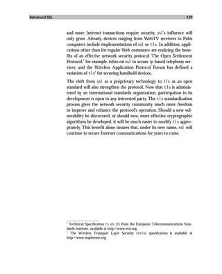 Advanced SSL                                                                              129



               and more Internet transactions require security, ssl’s influence will
               only grow. Already, devices ranging from WebTV receivers to Palm
               computers include implementations of ssl or tls. In addition, appli-
               cations other than for regular Web commerce are realizing the bene-
               fits of an effective network security protocol. The Open Settlement
                         2
               Protocol, for example, relies on ssl to secure ip-based telephony ser-
               vices; and the Wireless Application Protocol Forum has defined a
                                3
               variation of tls for securing handheld devices.
               The shift from ssl as a proprietary technology to tls as an open
               standard will also strengthen the protocol. Now that tls is adminis-
               tered by an international standards organization, participation in its
               development is open to any interested party. The tls standardization
               process gives the network security community much more freedom
               to improve and enhance the protocol’s operation. Should a new vul-
               nerability be discovered, or should new, more effective cryptographic
               algorithms be developed, it will be much easier to modify tls appro-
               priately. This benefit alone insures that, under its new name, ssl will
               continue to secure Internet communications for years to come.




               _________________
               2
                 Technical Specification ts 101 321 from the European Telecommunications Stan-
               dards Institute, available at http://www.etsi.org.
               3
                 The Wireless Transport Layer Security (wtls) specification is available at
               http://www.wapforum.org.
 
