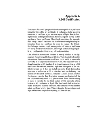 Appendix A
                                           X.509 Certificates


The Secure Sockets Layer protocol does not depend on a particular
format for the public key certificates it exchanges. As far as ssl is
concerned, a certificate is just an arbitrary set of bytes. Practical ssl
deployments and implementations, however, depend heavily on the
specifics of those certificates. Client implementations, for example,
must verify a server’s certificate and extract the server’s public key in-
formation from the certificate in order to encrypt the Client-
KeyExchange contents. And, although the ssl protocol itself does
not worry about certificate details, a thorough understanding of pub-
lic key certificates is critical to any ssl implementation.
One particular international standard is widely accepted as the ap-
propriate format for public key certificates. That standard is from the
International Telecommunications Union (itu), and it is universally
known by its itu specification number: x.509. This appendix takes a
closer look at the x.509 standard. It begins with an overview of x.509
certificates; the overview provides a high-level description of the cer-
tificate format, but it does not include extensive detail. For readers
who want to understand x.509 at a detailed level, the following two
sections are included. Section a.2 explains Abstract Syntax Notation
One (asn.1), a special data description language used extensively in
the x.509 (and many other itu) specifications. Some understanding
of asn.1 is essential for the third section of this appendix, which
looks at x.509 certificates in depth. The fourth and final section in-
cludes a complete example certificate, which shows how to read the
actual certificate byte by byte. This section also discusses important
aspects of constructing and interpreting x.509 certificates.




                                                                      131
 