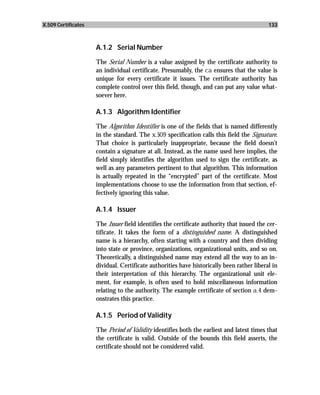 X.509 Certificates                                                                         133



                     A.1.2 Serial Number

                     The Serial Number is a value assigned by the certificate authority to
                     an individual certificate. Presumably, the ca ensures that the value is
                     unique for every certificate it issues. The certificate authority has
                     complete control over this field, though, and can put any value what-
                     soever here.

                     A.1.3 Algorithm Identifier

                     The Algorithm Identifier is one of the fields that is named differently
                     in the standard. The x.509 specification calls this field the Signature.
                     That choice is particularly inappropriate, because the field doesn’t
                     contain a signature at all. Instead, as the name used here implies, the
                     field simply identifies the algorithm used to sign the certificate, as
                     well as any parameters pertinent to that algorithm. This information
                     is actually repeated in the “encrypted” part of the certificate. Most
                     implementations choose to use the information from that section, ef-
                     fectively ignoring this value.

                     A.1.4 Issuer

                     The Issuer field identifies the certificate authority that issued the cer-
                     tificate. It takes the form of a distinguished name. A distinguished
                     name is a hierarchy, often starting with a country and then dividing
                     into state or province, organizations, organizational units, and so on.
                     Theoretically, a distinguished name may extend all the way to an in-
                     dividual. Certificate authorities have historically been rather liberal in
                     their interpretation of this hierarchy. The organizational unit ele-
                     ment, for example, is often used to hold miscellaneous information
                     relating to the authority. The example certificate of section a.4 dem-
                     onstrates this practice.

                     A.1.5 Period of Validity

                     The Period of Validity identifies both the earliest and latest times that
                     the certificate is valid. Outside of the bounds this field asserts, the
                     certificate should not be considered valid.
 
