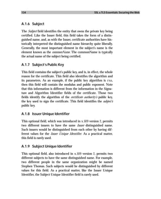 134                                                        SSL & TLS Essentials: Securing the Web



A.1.6 Subject

The Subject field identifies the entity that owns the private key being
certified. Like the Issuer field, this field takes the form of a distin-
guished name, and, as with the Issuer, certificate authorities have his-
torically interpreted the distinguished name hierarchy quite liberally.
Generally, the most important element in the subject’s name is the
element known as the commonName. The commonName is typically
the actual name of the subject being certified.

A.1.7 Subject’s Public Key

This field contains the subject’s public key, and is, in effect, the whole
reason for the certificate. This field also identifies the algorithm and
its parameters. As an example, if the public key algorithm is rsa,
then this field will contain the modulus and public exponent. Note
that this information is different from the information in the Signa-
ture and Algorithm Identifier fields of the certificate. Those two
fields identify the algorithm of the certificate authority’s public key,
the key used to sign the certificate. This field identifies the subject’s
public key.

A.1.8 Issuer Unique Identifier

This optional field, which was introduced in x.509 version 2, permits
two different issuers to have the same Issuer distinguished name.
Such issuers would be distinguished from each other by having dif-
ferent values for the Issuer Unique Identifier. As a practical matter,
this field is rarely used.

A.1.9 Subject Unique Identifier

This optional field, also introduced in x.509 version 2, permits two
different subjects to have the same distinguished name. For example,
two different people in the same organization might be named
Stephen Thomas. Such subjects would be distinguished by different
values for this field. As a practical matter, like the Issuer Unique
Identifier, the Subject Unique Identifier field is rarely used.
 