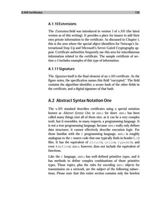 X.509 Certificates                                                                        135



                     A.1.10 Extensions

                     The Extensions field was introduced in version 3 of x.509 (the latest
                     version as of this writing). It provides a place for issuers to add their
                     own private information to the certificate. As discussed in Chapter 5,
                     this is the area where the special object identifiers for Netscape’s In-
                     ternational Step-Up and Microsoft’s Server Gated Cryptography ap-
                     pear. Certificate authorities frequently use this area for miscellaneous
                     information related to the certificate. The sample certificate of sec-
                     tion a.4 includes examples of this type of information.

                     A.1.11 Signature

                     The Signature itself is the final element of an x.509 certificate. As the
                     figure notes, the specification names this field “encrypted.” The field
                     contains the algorithm identifier, a secure hash of the other fields in
                     the certificate, and a digital signature of that hash.


                     A.2 Abstract Syntax Notation One
                     The x.509 standard describes certificates using a special notation
                     known as Abstract Syntax One, or asn.1 for short. asn.1 has been
                     called many things (not all of them nice, as it can be a very complex
                     tool), but it resembles, in many respects, a programming language. It
                     is not a true programming language, because asn.1 really only defines
                     data structures; it cannot effectively describe execution logic. For
                     those familiar with the c programming language, asn.1 is roughly
                     analogous to the c source code that one typically finds in header (.h)
                     files. It has the equivalent of structs, unions, typedefs, and
                     even #defines; asn.1, however, does not include the equivalent of
                     functions.
                     Like the c language, asn.1 has well-defined primitive types, and it
                     has methods to define complex combinations of those primitive
                     types. Those topics, plus the rules for encoding asn.1 objects for
                     transmission on a network, are the subject of the following subsec-
                     tions. Please note that this entire section contains only the briefest
 