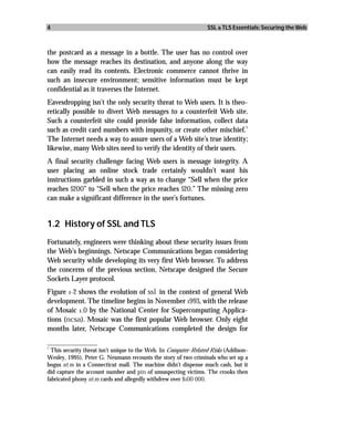 4                                                                 SSL & TLS Essentials: Securing the Web



the postcard as a message in a bottle. The user has no control over
how the message reaches its destination, and anyone along the way
can easily read its contents. Electronic commerce cannot thrive in
such an insecure environment; sensitive information must be kept
confidential as it traverses the Internet.
Eavesdropping isn’t the only security threat to Web users. It is theo-
retically possible to divert Web messages to a counterfeit Web site.
Such a counterfeit site could provide false information, collect data
                                                                      1
such as credit card numbers with impunity, or create other mischief.
The Internet needs a way to assure users of a Web site’s true identity;
likewise, many Web sites need to verify the identity of their users.
A final security challenge facing Web users is message integrity. A
user placing an online stock trade certainly wouldn’t want his
instructions garbled in such a way as to change “Sell when the price
reaches $200” to “Sell when the price reaches $20.” The missing zero
can make a significant difference in the user’s fortunes.


1.2 History of SSL and TLS
Fortunately, engineers were thinking about these security issues from
the Web’s beginnings. Netscape Communications began considering
Web security while developing its very first Web browser. To address
the concerns of the previous section, Netscape designed the Secure
Sockets Layer protocol.
Figure 1-2 shows the evolution of ssl in the context of general Web
development. The timeline begins in November 1993, with the release
of Mosaic 1.0 by the National Center for Supercomputing Applica-
tions (ncsa). Mosaic was the first popular Web browser. Only eight
months later, Netscape Communications completed the design for
_________________
1
  This security threat isn’t unique to the Web. In Computer-Related Risks (Addison-
Wesley, 1995), Peter G. Neumann recounts the story of two criminals who set up a
bogus atm in a Connecticut mall. The machine didn’t dispense much cash, but it
did capture the account number and pin of unsuspecting victims. The crooks then
fabricated phony atm cards and allegedly withdrew over $100 000.
 