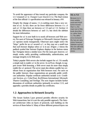 6                                                        SSL & TLS Essentials: Securing the Web



To avoid the appearance of bias toward any particular company, the          SSL vs. TLS
ietf renamed ssl to Transport Layer Security (tls). The final version
                                                                            Because SSL is
of the first official tls specification was released in January 1999.       more widely
Despite the change of names, tls is nothing more than a new ver-            used and much
                                                                            better known
sion of ssl. In fact, there are far fewer differences between tls 1.0
                                                                            than TLS, the
and ssl 3.0 than there are between ssl 3.0 and ssl 2.0. Section 5.4         main text of this
details the differences between ssl and tls, but check the sidebars         book describes
for more information.                                                       SSL rather than
                                                                            TLS. The differ-
Support for ssl is now built in to nearly all browsers and Web serv-
                                                                            ences between
ers. For users of Netscape Navigator or Microsoft’s Internet Explorer,      the two are very
ssl operates nearly transparently. Observant users might notice the         minor, however.
“https:” prefix for an ssl-secured url, or they may see a small icon        Sidebars such as
that each browser displays when ssl is in use. (Figure 1-3 shows the        this one will note
padlock symbol that Internet Explorer displays in the bottom status         all those differ-
bar; Navigator shows a similar icon.) For the most part, however, ssl       ences.
simply works, safely providing confidentiality, authentication, and
message integrity to its Web users.
Today’s popular Web servers also include support for ssl. It’s usually
a simple task to enable ssl in the server. As we’ll see, though, to sup-
port secure Web browsing, a Web server must do more than simply
enable the ssl protocol. The server must also obtain a public key cer-
tificate from an organization that Web browsers trust. For users on
the public Internet, those organizations are generally public certifi-
cate authorities. Popular certificate authorities include at&t Certifi-
cate Services, gte CyberTrust, KeyWitness International, Microsoft,
Thawte Consulting, and VeriSign. The next chapter includes further
discussions of certificate authorities (primarily in section 2.3.2), and
appendix a provides details on public key certificates.


1.3 Approaches to Network Security
The Secure Sockets Layer protocol provides effective security for
Web transactions, but it is not the only possible approach. The Inter-
net architecture relies on layers of protocols, each building on the
services of those below it. Many of these different protocol layers can
 