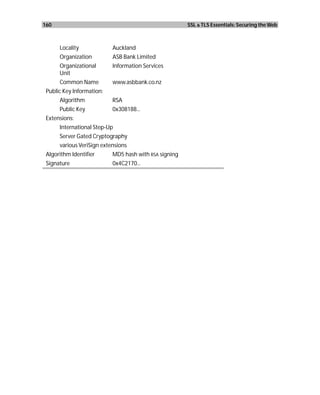 160                                                    SSL & TLS Essentials: Securing the Web



      Locality             Auckland
      Organization         ASB Bank Limited
      Organizational       Information Services
      Unit
      Common Name          www.asbbank.co.nz
 Public Key Information:
      Algorithm            RSA
      Public Key           0x308188...
 Extensions:
      International Step-Up
      Server Gated Cryptography
      various VeriSign extensions
 Algorithm Identifier      MD5 hash with RSA signing
 Signature                 0x4C2170...
 
