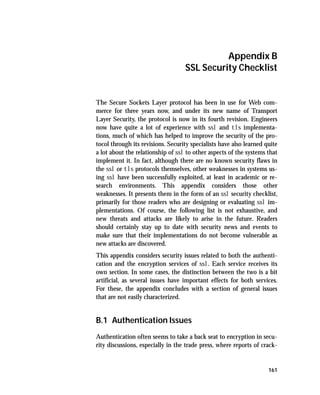 Appendix B
                                   SSL Security Checklist


The Secure Sockets Layer protocol has been in use for Web com-
merce for three years now, and under its new name of Transport
Layer Security, the protocol is now in its fourth revision. Engineers
now have quite a lot of experience with ssl and tls implementa-
tions, much of which has helped to improve the security of the pro-
tocol through its revisions. Security specialists have also learned quite
a lot about the relationship of ssl to other aspects of the systems that
implement it. In fact, although there are no known security flaws in
the ssl or tls protocols themselves, other weaknesses in systems us-
ing ssl have been successfully exploited, at least in academic or re-
search environments. This appendix considers those other
weaknesses. It presents them in the form of an ssl security checklist,
primarily for those readers who are designing or evaluating ssl im-
plementations. Of course, the following list is not exhaustive, and
new threats and attacks are likely to arise in the future. Readers
should certainly stay up to date with security news and events to
make sure that their implementations do not become vulnerable as
new attacks are discovered.
This appendix considers security issues related to both the authenti-
cation and the encryption services of ssl. Each service receives its
own section. In some cases, the distinction between the two is a bit
artificial, as several issues have important effects for both services.
For these, the appendix concludes with a section of general issues
that are not easily characterized.


B.1 Authentication Issues
Authentication often seems to take a back seat to encryption in secu-
rity discussions, especially in the trade press, where reports of crack-


                                                                     161
 