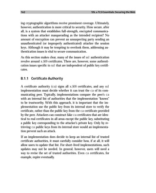 162                                                        SSL & TLS Essentials: Securing the Web



ing cryptographic algorithms receive prominent coverage. Ultimately,
however, authentication is more critical to security. How secure, after
all, is a system that establishes full-strength, encrypted communica-
tions with an attacker masquerading as the intended recipient? No
amount of encryption can prevent an unsuspecting party sending an
unauthenticated (or improperly authenticated) attacker the session
keys. Although it may be tempting to overlook them, addressing au-
thentication issues is vital to secure communication.
As this section makes clear, many of the issues of ssl authentication
revolve around x.509 certificates. There are, however, some authenti-
cation issues specific to ssl that are independent of public key certifi-
cates.

B.1.1 Certificate Authority

A certificate authority (ca) signs all x.509 certificates, and any ssl
implementation must decide whether it can trust the ca of its com-
municating peer. Typically, implementations compare the peer’s ca
with an internal list of authorities that the implementation “knows”
to be trustworthy. With this approach, it is important that the im-
plementation use the public key from its internal store to verify the
certificate, rather than the public key from the ca certificate provided
by the peer. Attackers can construct fake ca certificates that are iden-
tical to real certificates in all areas except the public key, substituting
a public key corresponding to the attacker’s private key. Only by re-
trieving ca public keys from its internal store would an implementa-
tion prevent such an attack.
If an implementation does decide to keep an internal list of trusted
certificate authorities, it must carefully consider how, if at all, it will
allow users to update that list. For short-lived implementations, such
updates may not be needed. In general, however, users will need a
way to revise the set of trusted authorities. Even ca certificates, for
example, expire eventually.
 