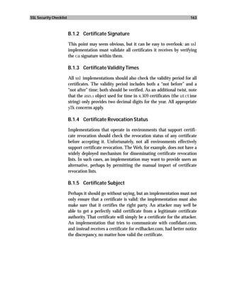 SSL Security Checklist                                                                         163



                         B.1.2 Certificate Signature

                         This point may seem obvious, but it can be easy to overlook: an ssl
                         implementation must validate all certificates it receives by verifying
                         the ca signature within them.

                         B.1.3 Certificate Validity Times

                         All ssl implementations should also check the validity period for all
                         certificates. The validity period includes both a “not before” and a
                         “not after” time; both should be verified. As an additional twist, note
                         that the asn.1 object used for time in x.509 certificates (the utctime
                         string) only provides two decimal digits for the year. All appropriate
                         y2k concerns apply.

                         B.1.4 Certificate Revocation Status

                         Implementations that operate in environments that support certifi-
                         cate revocation should check the revocation status of any certificate
                         before accepting it. Unfortunately, not all environments effectively
                         support certificate revocation. The Web, for example, does not have a
                         widely deployed mechanism for disseminating certificate revocation
                         lists. In such cases, an implementation may want to provide users an
                         alternative, perhaps by permitting the manual import of certificate
                         revocation lists.

                         B.1.5 Certificate Subject

                         Perhaps it should go without saying, but an implementation must not
                         only ensure that a certificate is valid; the implementation must also
                         make sure that it certifies the right party. An attacker may well be
                         able to get a perfectly valid certificate from a legitimate certificate
                         authority. That certificate will simply be a certificate for the attacker.
                         An implementation that tries to communicate with confidant.com,
                         and instead receives a certificate for evilhacker.com, had better notice
                         the discrepancy, no matter how valid the certificate.
 