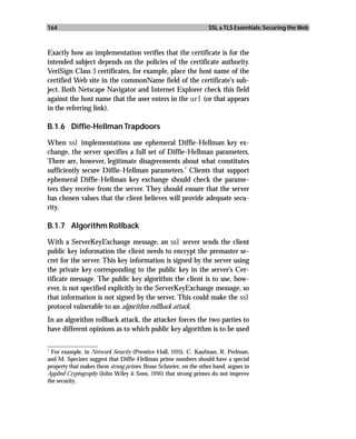 164                                                                SSL & TLS Essentials: Securing the Web



Exactly how an implementation verifies that the certificate is for the
intended subject depends on the policies of the certificate authority.
VeriSign Class 3 certificates, for example, place the host name of the
certified Web site in the commonName field of the certificate’s sub-
ject. Both Netscape Navigator and Internet Explorer check this field
against the host name that the user enters in the url (or that appears
in the referring link).

B.1.6 Diffie-Hellman Trapdoors

When ssl implementations use ephemeral Diffie-Hellman key ex-
change, the server specifies a full set of Diffie-Hellman parameters.
There are, however, legitimate disagreements about what constitutes
                                                 1
sufficiently secure Diffie-Hellman parameters. Clients that support
ephemeral Diffie-Hellman key exchange should check the parame-
ters they receive from the server. They should ensure that the server
has chosen values that the client believes will provide adequate secu-
rity.

B.1.7 Algorithm Rollback

With a ServerKeyExchange message, an ssl server sends the client
public key information the client needs to encrypt the premaster se-
cret for the server. This key information is signed by the server using
the private key corresponding to the public key in the server’s Cer-
tificate message. The public key algorithm the client is to use, how-
ever, is not specified explicitly in the ServerKeyExchange message, so
that information is not signed by the server. This could make the ssl
protocol vulnerable to an algorithm rollback attack.
In an algorithm rollback attack, the attacker forces the two parties to
have different opinions as to which public key algorithm is to be used

_________________
1
  For example, in Network Security (Prentice-Hall, 1995), C. Kaufman, R. Perlman,
and M. Speciner suggest that Diffie-Hellman prime numbers should have a special
property that makes them strong primes. Bruse Schneier, on the other hand, argues in
Applied Cryptography (John Wiley & Sons, 1996) that strong primes do not improve
the security.
 