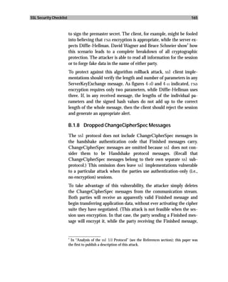 SSL Security Checklist                                                                                  165



                         to sign the premaster secret. The client, for example, might be fooled
                         into believing that rsa encryption is appropriate, while the server ex-
                                                                                           2
                         pects Diffie-Hellman. David Wagner and Bruce Schneier show how
                         this scenario leads to a complete breakdown of all cryptographic
                         protection. The attacker is able to read all information for the session
                         or to forge fake data in the name of either party.
                         To protect against this algorithm rollback attack, ssl client imple-
                         mentations should verify the length and number of parameters in any
                         ServerKeyExchange message. As figures 4-10 and 4-11 indicated, rsa
                         encryption requires only two parameters, while Diffie-Hellman uses
                         three. If, in any received message, the lengths of the individual pa-
                         rameters and the signed hash values do not add up to the correct
                         length of the whole message, then the client should reject the session
                         and generate an appropriate alert.

                         B.1.8 Dropped ChangeCipherSpec Messages

                         The ssl protocol does not include ChangeCipherSpec messages in
                         the handshake authentication code that Finished messages carry.
                         ChangeCipherSpec messages are omitted because ssl does not con-
                         sider them to be Handshake protocol messages. (Recall that
                         ChangeCipherSpec messages belong to their own separate ssl sub-
                         protocol.) This omission does leave ssl implementations vulnerable
                         to a particular attack when the parties use authentication-only (i.e.,
                         no encryption) sessions.
                         To take advantage of this vulnerability, the attacker simply deletes
                         the ChangeCipherSpec messages from the communication stream.
                         Both parties will receive an apparently valid Finished message and
                         begin transferring application data, without ever activating the cipher
                         suite they have negotiated. (This attack is not feasible when the ses-
                         sion uses encryption. In that case, the party sending a Finished mes-
                         sage will encrypt it, while the party receiving the Finished message,

                         _________________
                         2
                           In “Analysis of the ssl 3.0 Protocol” (see the References section); this paper was
                         the first to publish a description of this attack.
 