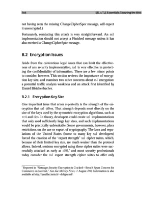 166                                                             SSL & TLS Essentials: Securing the Web



not having seen the missing ChangeCipherSpec message, will expect
it unencrypted.)
Fortunately, combating this attack is very straightforward. An ssl
implementation should not accept a Finished message unless it has
also received a ChangeCipherSpec message.


B.2 Encryption Issues
Aside from the contentious legal issues that can limit the effective-
ness of any security implementation, ssl is very effective in protect-
ing the confidentiality of information. There are a few minor points
to consider, however. This section reviews the importance of encryp-
tion key size, and examines two other concerns about ssl encryption:
a potential traffic analysis weakness and an attack first identified by
Daniel Bleichenbacher.

B.2.1 Encryption Key Size

One important issue that arises repeatedly is the strength of the en-
cryption that ssl offers. That strength depends most directly on the
size of the keys used by the symmetric encryption algorithms, such as
rc4 and des. In theory, developers could create ssl implementations
that only used sufficiently large key sizes, and such implementations
would be practically unbreakable. Some governments, however, place
restrictions on the use or export of cryptography. The laws and regu-
lations of the United States (home to many key ssl developers)
forced the creation of the “export strength” ssl cipher suites, which,
because of their limited key size, are much weaker than the protocol
allows. Indeed, sessions encrypted using these cipher suites were suc-
                                     3
cessfully attacked as early as 1995, and most security professionals
today consider the ssl export strength cipher suites to offer only

_________________
3
  Reported in “Netscape Security Encryption is Cracked—Breach Spurs Concern for
Commerce on Internet,” San Jose Mercury News, 17 August 1995. Information is also
available at http://pauillac.inria.fr/~doligez/ssl/.
 