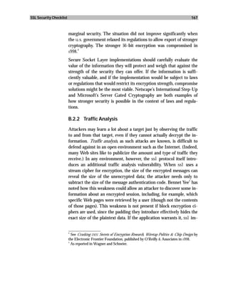 SSL Security Checklist                                                                                   167



                         marginal security. The situation did not improve significantly when
                         the u.s. government relaxed its regulations to allow export of stronger
                         cryptography. The stronger 56-bit encryption was compromised in
                              4
                         1998.

                         Secure Socket Layer implementations should carefully evaluate the
                         value of the information they will protect and weigh that against the
                         strength of the security they can offer. If the information is suffi-
                         ciently valuable, and if the implementation would be subject to laws
                         or regulations that would restrict its encryption strength, compromise
                         solutions might be the most viable. Netscape’s International Step-Up
                         and Microsoft’s Server Gated Cryptography are both examples of
                         how stronger security is possible in the context of laws and regula-
                         tions.

                         B.2.2 Traffic Analysis

                         Attackers may learn a lot about a target just by observing the traffic
                         to and from that target, even if they cannot actually decrypt the in-
                         formation. Traffic analysis, as such attacks are known, is difficult to
                         defend against in an open environment such as the Internet. (Indeed,
                         many Web sites like to publicize the amount and type of traffic they
                         receive.) In any environment, however, the ssl protocol itself intro-
                         duces an additional traffic analysis vulnerability. When ssl uses a
                         stream cipher for encryption, the size of the encrypted messages can
                         reveal the size of the unencrypted data; the attacker needs only to
                                                                                              5
                         subtract the size of the message authentication code. Bennet Yee has
                         noted how this weakness could allow an attacker to discover some in-
                         formation about an encrypted session, including, for example, which
                         specific Web pages were retrieved by a user (though not the contents
                         of those pages). This weakness is not present if block encryption ci-
                         phers are used, since the padding they introduce effectively hides the
                         exact size of the plaintext data. If the application warrants it, ssl im-

                         _________________
                         4
                           See Cracking DES: Secrets of Encryption Research, Wiretap Politics & Chip Design by
                         the Electronic Frontier Foundation, published by O’Reilly & Associates in 1998.
                         5
                           As reported in Wagner and Schneier.
 
