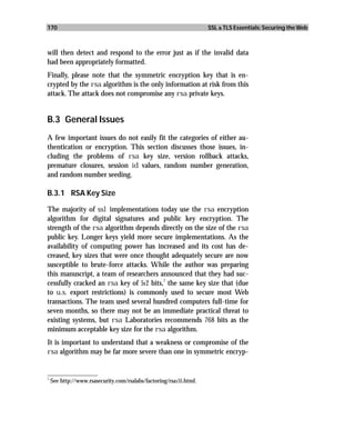 170                                                               SSL & TLS Essentials: Securing the Web



will then detect and respond to the error just as if the invalid data
had been appropriately formatted.
Finally, please note that the symmetric encryption key that is en-
crypted by the rsa algorithm is the only information at risk from this
attack. The attack does not compromise any rsa private keys.


B.3 General Issues
A few important issues do not easily fit the categories of either au-
thentication or encryption. This section discusses those issues, in-
cluding the problems of rsa key size, version rollback attacks,
premature closures, session id values, random number generation,
and random number seeding.

B.3.1 RSA Key Size

The majority of ssl implementations today use the rsa encryption
algorithm for digital signatures and public key encryption. The
strength of the rsa algorithm depends directly on the size of the rsa
public key. Longer keys yield more secure implementations. As the
availability of computing power has increased and its cost has de-
creased, key sizes that were once thought adequately secure are now
susceptible to brute-force attacks. While the author was preparing
this manuscript, a team of researchers announced that they had suc-
                                         7
cessfully cracked an rsa key of 512 bits, the same key size that (due
to u.s. export restrictions) is commonly used to secure most Web
transactions. The team used several hundred computers full-time for
seven months, so there may not be an immediate practical threat to
existing systems, but rsa Laboratories recommends 768 bits as the
minimum acceptable key size for the rsa algorithm.
It is important to understand that a weakness or compromise of the
rsa algorithm may be far more severe than one in symmetric encryp-

_________________
7
  See http://www.rsasecurity.com/rsalabs/factoring/rsa155.html.
 