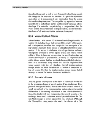 SSL Security Checklist                                                                         171



                         tion algorithms such as rc4 or des. Symmetric algorithms provide
                         the encryption for individual ssl sessions. If a particular symmetric
                         encryption key is compromised, only information from the session
                         that used the key is exposed. The rsa public key algorithm, however,
                         is used both to authenticate parties and to securely exchange all ses-
                         sion keys. If a particular rsa private key is compromised, then the
                         owner of that key is vulnerable to impersonation, and the informa-
                         tion from all ssl sessions with that party may be exposed.

                         B.3.2 Version Rollback Attacks

                         Secure Sockets Layer version 3.0 introduced several improvements to
                         version 2.0, including those that increased the security of the proto-
                         col. It is important, therefore, that two parties that are capable of us-
                         ing version 3.0 actually do so, instead of falling back to the less secure
                         version 2.0. As section 5.1.1 indicated, the ssl specification outlines a
                         very specific approach to protect against attacks that force a version
                         rollback. There is, however, one area that the specification does not
                         address: resumption of prior sessions. A cursory ssl implementation
                         might allow a session that had previously been established using ver-
                         sion 3.0 to be resumed using version 2.0. Such an implementation
                         would comply with the ssl standard. Careful implementations,
                         though, should not allow this behavior. If a session is established us-
                         ing ssl version 3.0, then the implementation should ensure that all
                         attempts to resume the session also use ssl version 3.0.

                         B.3.3 Premature Closure

                         Another general security issue is the threat of truncation attacks due
                         to the premature closure of an ssl session. If an attacker can delete
                         protocol messages in transit, that attacker could create a scenario in
                         which one or both of the communicating parties only receive partial
                         information. If the missing information is vital to the communica-
                         tions, the attacker will have compromised the overall security of the
                         exchange. As section 3.4 discussed, the ssl protocol defines the Clo-
                         sureAlert message to protect against this type of attack. (Although
                         the ClosureAlert can’t prevent the attack, the absence of a Clo-
 