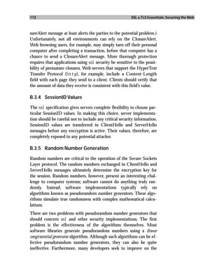 172                                                      SSL & TLS Essentials: Securing the Web



sureAlert message at least alerts the parties to the potential problem.)
Unfortunately, not all environments can rely on the ClosureAlert.
Web browsing users, for example, may simply turn off their personal
computer after completing a transaction, before that computer has a
chance to send a ClosureAlert message. More thorough protection
requires that applications using ssl security be sensitive to the possi-
bility of premature closures. Web servers that support the HyperText
Transfer Protocol (http), for example, include a Content-Length
field with each page they send to a client. Clients should verify that
the amount of data they receive is consistent with this field’s value.

B.3.4 SessionID Values

The ssl specification gives servers complete flexibility to choose par-
ticular SessionID values. In making this choice, server implementa-
tion should be careful not to include any critical security information.
SessionID values are transferred in ClientHello and ServerHello
messages before any encryption is active. Their values, therefore, are
completely exposed to any potential attacker.

B.3.5 Random Number Generation

Random numbers are critical to the operation of the Secure Sockets
Layer protocol. The random numbers exchanged in ClientHello and
ServerHello messages ultimately determine the encryption key for
the session. Random numbers, however, present an interesting chal-
lenge to computer systems; software cannot do anything truly ran-
domly. Instead, software implementations typically rely on
algorithms known as pseudorandom number generators. These algo-
rithms simulate true randomness with complex mathematical calcu-
lations.
There are two problems with pseudorandom number generators that
should concern ssl and other security implementations. The first
problem is the effectiveness of the algorithms themselves. Most
software libraries generate pseudorandom numbers using a linear
congruential generator algorithm. Although such algorithms can be ef-
fective pseudorandom number generators, they can also be quite
ineffective. Furthermore, many developers seek to improve on the
 