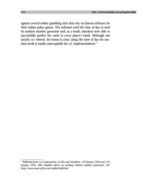 174                                                                 SSL & TLS Essentials: Securing the Web



against several online gambling sites that rely on flawed software for
their online poker games. The software used the time of day to seed
its random number generator and, as a result, attackers were able to
successfully predict the cards in every player’s hand. Although not
strictly ssl-related, the lesson is clear: using the time of day for ran-
                                                              11
dom seeds is totally unacceptable for ssl implementations.




_________________
11
   Bulletins from rsa Laboratories, in this case Numbers 1 (22 January 1996) and 3 (25
January 1996), offer detailed advice on seeding random number generators. See
http://www.rsasecurity.com/rsalabs/bulletins/.
 