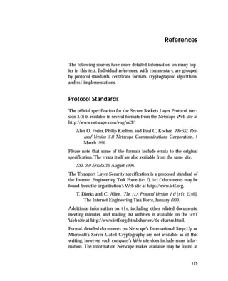 References


The following sources have more detailed information on many top-
ics in this text. Individual references, with commentary, are grouped
by protocol standards, certificate formats, cryptographic algorithms,
and ssl implementations.


Protocol Standards
The official specification for the Secure Sockets Layer Protocol (ver-
sion 3.0) is available in several formats from the Netscape Web site at
http://www.netscape.com/eng/ssl3/.
    Alan O. Freier, Philip Karlton, and Paul C. Kocher. The SSL Pro-
       tocol Version 3.0. Netscape Communications Corporation. 4
       March 1996.
Please note that some of the formats include errata to the original
specification. The errata itself are also available from the same site.
    SSL 3.0 Errata. 26 August 1996.
The Transport Layer Security specification is a proposed standard of
the Internet Engineering Task Force (ietf). ietf documents may be
found from the organization’s Web site at http://www.ietf.org.
    T. Dierks and C. Allen. The TLS Protocol Version 1.0 [rfc 2246].
        The Internet Engineering Task Force, January 1999.
Additional information on tls, including other related documents,
meeting minutes, and mailing list archives, is available on the ietf
Web site at http://www.ietf.org/html.charters/tls-charter.html.
Formal, detailed documents on Netscape’s International Step-Up or
Microsoft’s Server Gated Cryptography are not available as of this
writing; however, each company’s Web site does include some infor-
mation. The information Netscape makes available may be found at


                                                                   175
 