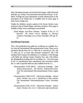 176                                                       SSL & TLS Essentials: Securing the Web



http://developer.netscape.com/tech/security/stepup/, while Microsoft
describes sgc at http://www.microsoft.com/security/tech/sgc/. In ad-
dition, VeriSign has some information on both enhancements in the
description of its Global Site id available from its home page at
http://www.verisign.com.
Finally, the definitive security analysis of the Secure Sockets Layer
protocol is that of David Wagner and Bruce Schneier. Their paper is
available at http://www.counterpane.com/ssl.html.
      David Wagner and Bruce Schneier. “Analysis of the ssl 3.0
         Protocol,” The Second USENIX Workshop on Electronic
         Commerce Proceedings, usenix Press, November 1996, pp. 29–
         40.

Certificate Formats
The x.509 specifications for public key certificates are available, for a
fee, from the International Telecommunications Union. These can be
purchased directly from the itu Web site at www.itu.ch. (Yes, the
itu does use ssl to secure this electronic commerce!). The x.509
standard itself contains the definition of a certificate; x.680 through
x.683 define the Abstract Syntax Notation One, and x.690 defines
the distinguished encoding rules for encoding asn.1. Note that many
of the itu specifications have amendments and corrections (which
the itu calls corrigenda) which are also available from the itu.
      Recommendation X.509 (08/97) - Information technology - Open
          Systems Interconnection - The Directory: Authentication frame-
          work. The International Telecommunications Union, August
          1997.

      Recommendation X.680 (12/97) - Information technology - Abstract
          Syntax Notation One (ASN.1): Specification of basic notation.
          The International Telecommunications Union, December
          1997.

      Recommendation X.681 (12/97) - Information technology - Abstract
          Syntax Notation One (ASN.1): Information object specification.
 