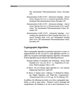References                                                                       177



                     The International Telecommunications Union, December
                     1997.

                 Recommendation X.682 (12/97) - Information technology - Abstract
                     Syntax Notation One (ASN.1): Constraint specification. The In-
                     ternational Telecommunications Union, December 1997.
                 Recommendation X.683 (12/97) - Information technology - Abstract
                     Syntax Notation One (ASN.1): Parameterization of ASN.1 specifi-
                     cations. The International Telecommunications Union, De-
                     cember 1997.
                 Recommendation X.690 (12/97) - Information technology - ASN.1
                     encoding rules; Specification of Basic Encoding Rules (BER), Ca-
                     nonical Encoding Rules (CER) and Distinguished Encoding
                     Rules (DER). The International Telecommunications Union,
                     December 1997.


             Cryptographic Algorithms
             Three cryptographic algorithms of particular importance to many ssl
             implementations are the md5 and sha hash algorithms and the rsa
             public key encryption (and digital signature) algorithm. Descriptions
             of these algorithms may be found in the following references.
                 National Institute of Standards and Technology. "Secure Hash
                    Standard [nist fips pub 180-1].” u.s. Department of Com-
                    merce. Work in progress, May 31, 1994.
                 R. Rivest. The MD5 Message-Digest Algorithm [rfc 1321]. Internet
                     Engineering Task Force, April 1992.
                 R. Rivest, A. Shamir, and L. Adleman. “A Method for Obtain-
                     ing Digital Signatures and Public-Key Cryptosystems.”
                     Communications of the ACM, 21(2), pp. 120–126, February 1978.
             In addition, the following two books cover these cryptographic algo-
             rithms, as well as many others. Schneier’s work is thorough and
             comprehensive; the Kaufman et al. text is more introductory in na-
 