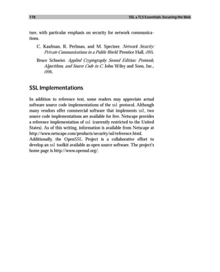 178                                                      SSL & TLS Essentials: Securing the Web



ture, with particular emphasis on security for network communica-
tions.
      C. Kaufman, R. Perlman, and M. Speciner. Network Security:
         Private Communications in a Public World. Prentice Hall, 1995.
      Bruce Schneier. Applied Cryptography Second Edition: Protocols,
         Algorithms, and Source Code in C. John Wiley and Sons, Inc.,
         1996.




SSL Implementations
In addition to reference text, some readers may appreciate actual
software source code implementations of the ssl protocol. Although
many vendors offer commercial software that implements ssl, two
source code implementations are available for free. Netscape provides
a reference implementation of ssl (currently restricted to the United
States). As of this writing, information is available from Netscape at
http://www.netscape.com/products/security/ssl/reference.html.
Additionally, the OpenSSL Project is a collaborative effort to
develop an ssl toolkit available as open source software. The project’s
home page is http://www.openssl.org/.
 