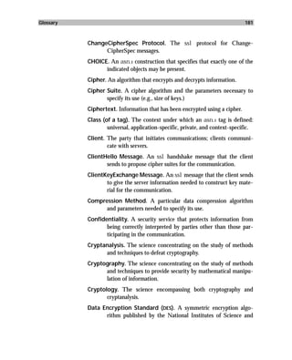 Glossary                                                                      181



           ChangeCipherSpec Protocol. The ssl protocol for Change-
                 CipherSpec messages.
           CHOICE. An asn.1 construction that specifies that exactly one of the
                 indicated objects may be present.
           Cipher. An algorithm that encrypts and decrypts information.
           Cipher Suite. A cipher algorithm and the parameters necessary to
                  specify its use (e.g., size of keys.)
           Ciphertext. Information that has been encrypted using a cipher.
           Class (of a tag). The context under which an asn.1 tag is defined:
                   universal, application-specific, private, and context-specific.
           Client. The party that initiates communications; clients communi-
                   cate with servers.
           ClientHello Message. An ssl handshake message that the client
                  sends to propose cipher suites for the communication.
           ClientKeyExchange Message. An ssl message that the client sends
                  to give the server information needed to construct key mate-
                  rial for the communication.
           Compression Method. A particular data compression algorithm
                 and parameters needed to specify its use.
           Confidentiality. A security service that protects information from
                  being correctly interpreted by parties other than those par-
                  ticipating in the communication.
           Cryptanalysis. The science concentrating on the study of methods
                 and techniques to defeat cryptography.
           Cryptography. The science concentrating on the study of methods
                 and techniques to provide security by mathematical manipu-
                 lation of information.
           Cryptology. The science encompassing both cryptography and
                  cryptanalysis.
           Data Encryption Standard (DES). A symmetric encryption algo-
                 rithm published by the National Institutes of Science and
 