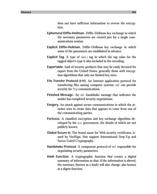 Glossary                                                                    183



                   does not have sufficient information to reverse the encryp-
                   tion.
           Ephemeral Diffie-Hellman. Diffie-Hellman key exchange in which
                the necessary parameters are created just for a single com-
                munications session.
           Explicit Diffie-Hellman. Diffie-Hellman key exchange in which
                   some of the parameters are established in advance.
           Explicit Tag. A type of asn.1 tag in which the tag value for the
                   tagged object’s type is also included in the encoding.
           Exportable. Said of security products that may be easily licensed for
                  export from the United States, generally those with encryp-
                  tion algorithms that only use limited key sizes.
           File Transfer Protocol (FTP). An Internet application protocol for
                   transferring files among computer systems; ssl can provide
                   security for ftp communications.
           Finished Message. An ssl handshake message that indicates the
                  sender has completed security negotiations.
           Forgery. An attack against secure communications in which the at-
                  tacker tries to create data that appears to come from one of
                  the communicating parties.
           Fortezza. A classified encryption and key exchange algorithm de-
                  veloped by the u.s. government, the details of which are not
                  publicly known.
           Global Secure ID. The brand name for Web security certificates, is-
                  sued by VeriSign, that support International Step-Up and
                  Server Gated Cryptography.
           Handshake Protocol. A component protocol of ssl responsible for
                 negotiating security parameters.
           Hash Function. A cryptographic function that creates a digital
                 summary of information so that, if the information is altered,
                 the summary (known as a hash) will also change; also known
                 as a digest function.
 