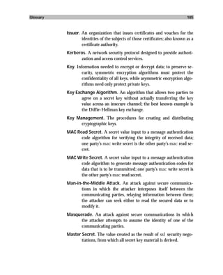 Glossary                                                                        185



           Issuer. An organization that issues certificates and vouches for the
                   identities of the subjects of those certificates; also known as a
                   certificate authority.
           Kerberos. A network security protocol designed to provide authori-
                 zation and access control services.
           Key. Information needed to encrypt or decrypt data; to preserve se-
                   curity, symmetric encryption algorithms must protect the
                   confidentiality of all keys, while asymmetric encryption algo-
                   rithms need only protect private keys.
           Key Exchange Algorithm. An algorithm that allows two parties to
                  agree on a secret key without actually transferring the key
                  value across an insecure channel; the best known example is
                  the Diffie-Hellman key exchange.
           Key Management. The procedures for creating and distributing
                 cryptographic keys.
           MAC Read Secret. A secret value input to a message authentication
                 code algorithm for verifying the integrity of received data;
                 one party’s mac write secret is the other party’s mac read se-
                 cret.
           MAC Write Secret. A secret value input to a message authentication
                code algorithm to generate message authentication codes for
                data that is to be transmitted; one party’s mac write secret is
                the other party’s mac read secret.
           Man-in-the-Middle Attack. An attack against secure communica-
                 tions in which the attacker interposes itself between the
                 communicating parties, relaying information between them;
                 the attacker can seek either to read the secured data or to
                 modify it.
           Masquerade. An attack against secure communications in which
                 the attacker attempts to assume the identity of one of the
                 communicating parties.
           Master Secret. The value created as the result of ssl security nego-
                  tiations, from which all secret key material is derived.
 