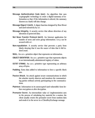 186                                                   SSL & TLS Essentials: Securing the Web



Message Authentication Code (MAC). An algorithm that uses
      cryptographic technology to create a digital summary of in-
      formation so that, if the information is altered, the summary
      (known as a hash) will also change.
Message Digest 5 (MD5). A digest function designed by Ron Rivest
      and used extensively by ssl.
Message Integrity. A security service that allows detection of any
      alteration of protected data.
Net News Transfer Protocol (NNTP). An Internet application for
      transfer of news and news group information; nntp can be
      secured with ssl.
Non-repudiation. A security service that prevents a party from
      falsely denying that it was the source of data that it did in-
      deed create.
NULL. An asn.1 primitive object that represents no information.
OBJECT IDENTIFIER. An asn.1 primitive type that represents objects
      in an internationally administered registry of values.
OCTET STRING. An asn.1 primitive type representing an arbitrary
      array of bytes.
Padding. Extra data added to information to force a specific block
      size.
Passive Attack. An attack against secure communications in which
       the attacker merely observes and monitors the communicat-
       ing parties without actively participating in the communica-
       tions.
Plaintext. Information in its unencrypted (and vulnerable) form be-
       fore encryption or after decryption.
Premaster Secret. An intermediate value ssl implementation uses
      in the process of calculating key material for a session; the
      client usually creates the premaster secret from random data
      and sends it to the server in a ClientKeyExchange message.
 