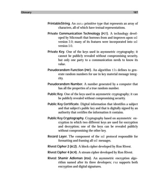 Glossary                                                                      187



           PrintableString. An asn.1 primitive type that represents an array of
                  characters, all of which have textual representations.
           Private Communication Technology (PCT ). A technology devel-
                  oped by Microsoft that borrows from and improves upon ssl
                  version 2.0; many of its features were incorporated into ssl
                  version 3.0.
           Private Key. One of the keys used in asymmetric cryptography; it
                  cannot be publicly revealed without compromising security,
                  but only one party to a communication needs to know its
                  value.
           Pseudorandom Function (PRF). An algorithm tls defines to gen-
                 erate random numbers for use in key material message integ-
                 rity.
           Pseudorandom Number. A number generated by a computer that
                 has all the properties of a true random number.
           Public Key. One of the keys used in asymmetric cryptography; it can
                   be publicly revealed without compromising security.
           Public Key Certificate. Digital information that identifies a subject
                  and that subject’s public key and that is digitally signed by an
                  authority that certifies the information it contains.
           Public Key Cryptography. Cryptography based on asymmetric en-
                  cryption in which two different keys are used for encryption
                  and decryption; one of the keys can be revealed publicly
                  without compromising the other key.
           Record Layer. The component of the ssl protocol responsible for
                 formatting and framing all ssl messages.
           Rivest Cipher 2 (RC2). A block cipher developed by Ron Rivest.
           Rivest Cipher 4 (RC4). A stream cipher developed by Ron Rivest.
           Rivest Shamir Adleman (RSA). An asymmetric encryption algo-
                  rithm named after its three developers; rsa supports both
                  encryption and digital signatures.
 
