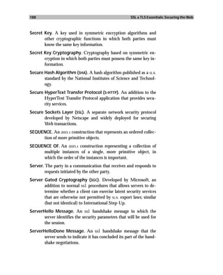 188                                                    SSL & TLS Essentials: Securing the Web



Secret Key. A key used in symmetric encryption algorithms and
       other cryptographic functions in which both parties must
       know the same key information.
Secret Key Cryptography. Cryptography based on symmetric en-
       cryption in which both parties must possess the same key in-
       formation.
Secure Hash Algorithm (SHA). A hash algorithm published as a u.s.
       standard by the National Institutes of Science and Technol-
       ogy.
Secure HyperText Transfer Protocol (S-HTTP). An addition to the
       HyperText Transfer Protocol application that provides secu-
       rity services.
Secure Sockets Layer (SSL). A separate network security protocol
       developed by Netscape and widely deployed for securing
       Web transactions.
SEQUENCE. An asn.1 construction that represents an ordered collec-
     tion of more primitive objects.
SEQUENCE OF. An asn.1 construction representing a collection of
     multiple instances of a single, more primitive object, in
     which the order of the instances is important.
Server. The party in a communication that receives and responds to
        requests initiated by the other party.
Server Gated Cryptography (SGC). Developed by Microsoft, an
       addition to normal ssl procedures that allows servers to de-
       termine whether a client can exercise latent security services
       that are otherwise not permitted by u.s. export laws; similar
       (but not identical) to International Step-Up.
ServerHello Message. An ssl handshake message in which the
       server identifies the security parameters that will be used for
       the session.
ServerHelloDone Message. An ssl handshake message that the
       server sends to indicate it has concluded its part of the hand-
       shake negotiations.
 