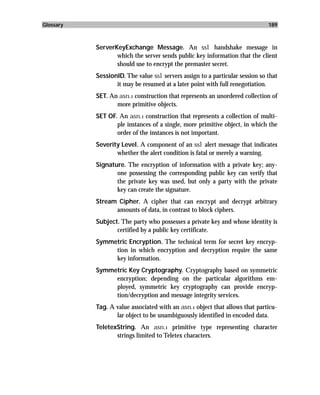 Glossary                                                                      189



           ServerKeyExchange Message. An ssl handshake message in
                  which the server sends public key information that the client
                  should use to encrypt the premaster secret.
           SessionID. The value ssl servers assign to a particular session so that
                  it may be resumed at a later point with full renegotiation.
           SET. An asn.1 construction that represents an unordered collection of
                  more primitive objects.
           SET OF. An asn.1 construction that represents a collection of multi-
                  ple instances of a single, more primitive object, in which the
                  order of the instances is not important.
           Severity Level. A component of an ssl alert message that indicates
                  whether the alert condition is fatal or merely a warning.
           Signature. The encryption of information with a private key; any-
                  one possessing the corresponding public key can verify that
                  the private key was used, but only a party with the private
                  key can create the signature.
           Stream Cipher. A cipher that can encrypt and decrypt arbitrary
                 amounts of data, in contrast to block ciphers.
           Subject. The party who possesses a private key and whose identity is
                  certified by a public key certificate.
           Symmetric Encryption. The technical term for secret key encryp-
                tion in which encryption and decryption require the same
                key information.
           Symmetric Key Cryptography. Cryptography based on symmetric
                encryption; depending on the particular algorithms em-
                ployed, symmetric key cryptography can provide encryp-
                tion/decryption and message integrity services.
           Tag. A value associated with an asn.1 object that allows that particu-
                  lar object to be unambiguously identified in encoded data.
           TeletexString. An asn.1 primitive type representing character
                  strings limited to Teletex characters.
 