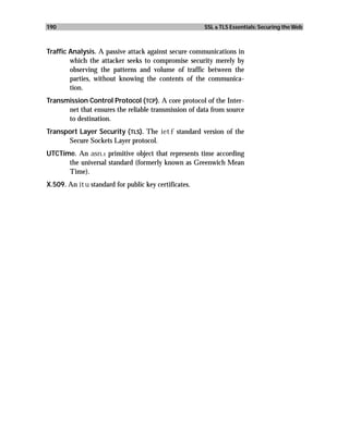 190                                                   SSL & TLS Essentials: Securing the Web



Traffic Analysis. A passive attack against secure communications in
        which the attacker seeks to compromise security merely by
        observing the patterns and volume of traffic between the
        parties, without knowing the contents of the communica-
        tion.
Transmission Control Protocol ( TCP). A core protocol of the Inter-
      net that ensures the reliable transmission of data from source
      to destination.
Transport Layer Security ( TLS). The ietf standard version of the
      Secure Sockets Layer protocol.
UTCTime. An asn.1 primitive object that represents time according
      the universal standard (formerly known as Greenwich Mean
      Time).
X.509. An itu standard for public key certificates.
 