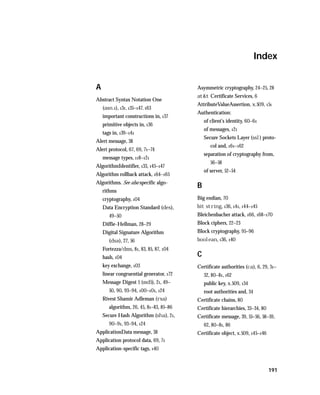 Index


A                                        Asymmetric cryptography, 24–25, 28
                                         at&t Certificate Services, 6
Abstract Syntax Notation One
                                         AttributeValueAssertion, x.509, 151
    (asn.1), 131, 135–147, 163
                                         Authentication:
    important constructions in, 137
                                             of client’s identity, 60–61
    primitive objects in, 136
                                             of messages, 121
    tags in, 139–141
                                             Secure Sockets Layer (ssl) proto-
Alert message, 38
                                                col and, 161–162
Alert protocol, 67, 69, 71–74
                                             separation of cryptography from,
    message types, 118–121
                                                56–58
AlgorithmIdentifier, 133, 145–147
                                             of server, 52–54
Algorithm rollback attack, 164–165
Algorithms. See also specific algo-
                                         B
    rithms
    cryptography, 104                    Big endian, 70
    Data Encryption Standard (des),      bit string, 136, 141, 144–145
       49–50                             Bleichenbacher attack, 166, 168–170
    Diffie-Hellman, 28–29                Block ciphers, 22–23
    Digital Signature Algorithm          Block cryptography, 95–96
       (dsa), 27, 56                     boolean, 136, 140
    Fortezza/dms, 81, 83, 85, 87, 104
    hash, 104                            C
    key exchange, 103                    Certificate authorities (ca), 6, 29, 31–
    linear congruential generator, 172       32, 80–81, 162
    Message Digest 5 (md5), 21, 49–          public key, x.509, 134
       50, 90, 93–94, 100–101, 124           root authorities and, 34
    Rivest Shamir Adleman (rsa)          Certificate chains, 80
       algorithm, 26, 45, 81–83, 85–86   Certificate hierarchies, 33–34, 80
    Secure Hash Algorithm (sha), 21,     Certificate message, 39, 55–56, 58–59,
       90–91, 93–94, 124                     62, 80–81, 86
ApplicationData message, 38              Certificate object, x.509, 145–146
Application protocol data, 69, 71
Application-specific tags, 140



                                                                              191
 