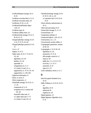 192                                                              SSL & TLS Essentials: Securing the Web



CertificateRequest message, 39, 61–      ClientKeyExchange message, 39, 85–
   62, 84                                    87, 96–97, 108, 131, 169
Certificate revocation lists (crl), 35       ssl operation and, 45–46, 56, 58–
Certificate revocation status, 163                 59, 63
Certificates, 29–30, 115, 163            Client’s identity, authentication of,
CertificateSerialNumber object,              60–61
   x.509, 147                            Client state processing, 49–50
Certificate types, 85                    ClosureAlert message, 52, 171–172
Certificate validity times, 163          CommonName, 134
CertificateVerify message, 39, 63, 75,   Compression methods, 43
   88–90, 92, 125                        Constructed objects, x.509, 136–137
ChangeCipherSpec message, 39, 46–        Constructions, asn.1, 137
   51, 65, 72, 92, 95, 165–166           Core protocols, security within, 10
ChangeCipherSpec protocol, 67, 69–       Cryptographic parameters, creation
   70                                        of, 96–102
choice, 137                              Cryptography, 17–35, 95–96, 166
Ciphers, 19, 22–23                           algorithms, 22, 104
Cipher suites, 48–49, 77–79, 86, 93,         asymmetric, 24–25, 28
   102, 166                                  full-strength, control of, 113
   algorithms, 102–103                       issues in, 166
   baseline, 126–128                         public key, 17, 21, 24–25, 27, 29
   exportable, 101                           secret key, 17, 21–24, 27
   renegotiation of, 115–117                 symmetric, 22, 28
   ssl version 2.0 and, 110–111              types of, 21–29
   supported by ssl, 78–79, 102–104      Cyclic redundancy check (crc), 21
   supported by tls, 126–128
Ciphertext information, 22               D
Client, vs. server, 37                   Data Encryption Standard (des),
Client components, 112                       49–50
ClientHello message, 39, 65, 83, 113,    Diffie-Hellman, 81, 83, 85–87, 96–97,
   117, 128
                                             165
   components of, 41–43                      algorithm, 28–29
   recognition of ssl versions and,          ephemeral, 86
        106–108
                                             trapdoors in, 164
   SessionID values and, 172             Digital signature, 135
   ssl cipher suites and, 77–79          Digital Signature Algorithm (dsa),
   ssl version 2.0 and, 109–110              27, 56
 