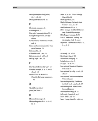 Index                                                                                  193



        Distinguished Encoding Rules            Hash, 89, 91–92. See also Message
            (der), 142–143                          Digest 5 (md5)
        Distinguished name, 62, 133             Hash algorithms, 104
                                                Hashed Message Authentication
        E                                           Code (h-mac), 121–122

        Electronic commerce, 2–4                Hash functions, 20–21, 97

        Encoding rules, 142                     Hello message. See ClientHello mes-

        Encrypted communications, 39–41             sage; ServerHello message
        Encryption algorithms. See algo-        HelloRequest message, 39, 76
            rithms                              h-mac. See Hashed Message Au-
        Environmental limitations, security         thentication Code (h-mac)
            and, 14                             Hypertext Transfer Protocol (http),

        European Telecommunication Stan-            8–11, 13, 67

            dards Institute, 138
        Extension bit, 143
                                                I
        Extensions field, x.509, 135            IA5String, 136, 141, 144
        Extensions object, x.509, 149           Identity, proving, 19–20
        extKeyUsage, x.509, 149                 Information, verifying, 20
                                                Initialization vector, 23
        F                                       integer, 136, 141, 144
        File Transfer Protocol (ftp), 9–10      International Standards Organiza-

        Finished message, 39, 51, 65, 90, 92,       tion (iso), 137

            126, 165–166
                                                International Step-Up, 111–116, 135,
                                                    149, 167
        Fortezza/dms, 81, 83, 85, 104
            ClientKeyExchange parameters,       International Telecommunications
               87                                   Union (itu), 131
                                                Internet Engineering Task Force
        G                                           (ietf), 5, 9, 117–118, 126, 128, 137
                                                Internet Explorer. See Microsoft,
        Global Secure id, 115
                                                    Internet Explorer
        gte CyberTrust, 6
                                                Internet Protocol (ip), 8, 117
                                                ip Security (ipsec), 10–11, 117
        H
                                                Issuer field, x.509, 133
        Handshake message, 165                  Issuer Unique Identifier, x.509, 134
        Handshake protocol, 67, 69, 74–77,
            80, 92
 
