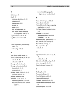 194                                                                SSL & TLS Essentials: Securing the Web



K                                            Server Gated Cryptography
                                                   (sgc), 112, 115–117, 135, 149, 167
Kerberos, 11–12
Key, 21–22
                                         N
    exchange algorithms, 28, 103
    expansion, 125                       Name attribute types, x.509, 152
    management of, 29                    Name object, x.509, 150
    private, 26                          National Center for Supercomputing
    public, 26–27                            Applications (ncsa), 4
    size, encryption and, 166            Net News Transfer Protocol (nntp),
    size, Rivest Shamir Adleman              9–10
       (rsa) algorithm and, 170–171      Netscape, 4–5, 55, 111–113
Key material, 101, 123, 125–126              International Step-Up, 111–116
KeyWitness International, 6                  Navigator, 4, 6, 32, 164
                                         Network security, approaches to, 6–7
L                                        NoCertificateAlert message, 62
                                         NoCertificate message, 118
Linear congruential generator algo-
                                         Non-repudiation, 13
    rithm, 172
                                         null, 136, 141
Location, tags and, 140

M                                        O
                                         object identifier, 136–141, 144–145,
Man-in-the-middle attack, 108
                                             147
Master secret, 86, 88–89, 91, 96, 100–
                                             x.509, 149, 151, 158
    101, 121, 125–126
                                         Object Identifier Hierarchy, 137–138
    calculation of, 97–99
                                         octet string, 136, 141, 144
Message authentication, 121
                                         Open Settlement Protocol, 129
Message Authentication Code
    (mac), 49, 93–95, 104
                                         P
    write secret, 93–94
Message Digest 5 (md5), 21, 49–50,       Padding, 23, 91, 95
    90, 93–94, 100–101, 124              Parameterized type, 145
Message formats, 67–104                  Period of Validity, x.509, 133
Microsoft, 5–6, 55, 111–112, 117         Plaintext information, 22
    Internet Explorer, 6, 32, 117, 164   Premaster secret, 86, 96–97, 125
    Private Communication Technol-       Previous session, resumption of, 64–
       ogy (pct), 5                          65
                                         Primitive objects, asn. 1, 136
 