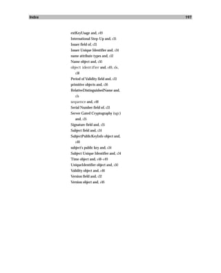 Index                                        197



        extKeyUsage and, 149
        International Step-Up and, 135
        Issuer field of, 133
        Issuer Unique Identifier and, 134
        name attribute types and, 152
        Name object and, 150
        object identifier and, 149, 151,
           158

        Period of Validity field and, 133
        primitive objects and, 136
        RelativeDistinguishedName and,
           151

        sequence and, 148
        Serial Number field of, 133
        Server Gated Cryptography (sgc)
           and, 135
        Signature field and, 135
        Subject field and, 134
        SubjectPublicKeyInfo object and,
           148

        subject’s public key and, 134
        Subject Unique Identifier and, 134
        Time object and, 148–149
        UniqueIdentifier object and, 150
        Validity object and, 148
        Version field and, 132
        Version object and, 146
 