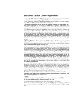 Electronic Edition License Agreement
1. License. John Wiley & Sons, Inc. (“Wiley”) hereby grants you, and you accept, a non-exclusive and non-
transferable license, to use the accompanying CD-ROM, referred to as the “Software”.
2. Term. This License Agreement is effective until terminated. You may terminate it at any time by destroy-
ing the Software and all copies made (with or without authorization).
3. Authorized Use of Software. You shall have the right to load the [Software] on a single computer and at
single location designated by you. You may not use the Software on a network or multi-user basis. Upon
termination of this License, you agree to destroy all copies in any form. If you transfer possession of
any copy of the software to another party, your license is automatically terminated.
4. Use Restrictions. You may not (a) copy the Software, except to load it into a computer in accordance with
instructions set forth in the User’s Manual; (b) distribute copies of the Software to any other person; (c)
modify, adapt, translate, reverse, engineer, decompile, disassemble, or create derivative works based on the
Software (d) copy, download, store in a retrieval Software, publish, transmit, or otherwise reproduce, trans-
fer, store, disseminate, or use, in any form or by any means, any part of the data contained within the Soft-
ware except as expressly provided for in this License; (e) transfer, resell, sublicense, lease, or grant any other
rights of any kind to any individual copy of the Software to any other persons; (f) remove any proprietary no-
tices, labels, or marks on the Software. You shall take reasonable measures to maintain the security of the
Software.
5. Proprietary Rights. You acknowledge and agree that the Software is the sole and exclusive property of
Wiley, and the Software is licensed to you only for the term of this License and strictly under the terms
hereof. Wiley owns all right, title, and interest in and to the content of the Software. Except for the limited
rights given to you herein, all rights are reserved by Wiley.
6. Warranties, Indemnities, and Limitation of Liability. The software is provided “as is,” without
warranty of any kind, express or implied, including but not limited to the implied warranties
of merchantability or fitness for a particular purpose. Wiley neither gives nor makes any
other warranties or representations under or pursuant to this license. Wiley does not warrant,
guarantee or make any representations that the functions contained in the Software will meet your particular
requirements or that the operation of the Software will be uninterrupted or error free. The entire risk as to
the results and performance of the Software is assumed by you. If the Software disc is defective in workman-
ship or materials and Wiley is given timely notice thereof, Wiley’s sole and exclusive liability and your sole
and exclusive remedy, shall be to replace the defective disc. In the event of a defect in a disc covered by this
warranty, Wiley will replace the disc provided that you return the defective disc to Wiley together with a
copy of your receipt. If Wiley is unable to provide a disc that is free from such defects, you may terminate
this License by returning the disc and all associated documentation to Wiley for a full refund. The foregoing
states your sole remedy and Wiley’s sole obligation in the event of the occurrence of a defect coming within
the scope of the limited warranty.
In no event shall wiley, its suppliers, or anyone else who has been involved in the creation,
production or delivery of the software or documentation be liable for any loss or inaccuracy
of data of any kind or for lost profits, lost savings, or any direct, indirect, special, conse-
quential or incidental damages arising out or related in any way to the use or inability to
use the software or data, even if wiley or its suppliers have been advised of the possiblity of
such damages. This limitation of liability shall apply to any claim or cause whatsoever
whether such claim or cause is in contract, tort or otherwise.
The limited warranty set forth above is in lieu of all other express warranties, whether oral or written.
(Some states do not allow exclusions or limitations of implied warranties or liability in certain cases, so the
above exclusions and limitations may not apply to you.)
7. General.
(a) This License may not be assigned by the Licensee except upon the written consent of Wiley.
(b) The License shall be governed by the laws of the State of New York.
(c) The above warranties and indemnities shall survive the termination of this License.
(d) If the Licensee is located in Canada, the parties agree that it is their wish that this License, as well as all
other documents relating hereto, including notices, have been and shall be drawn up in the English language
only.
 