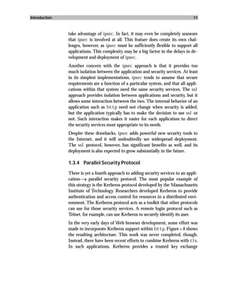 Introduction                                                                       11



               take advantage of ipsec. In fact, it may even be completely unaware
               that ipsec is involved at all. This feature does create its own chal-
               lenges, however, as ipsec must be sufficiently flexible to support all
               applications. This complexity may be a big factor in the delays in de-
               velopment and deployment of ipsec.
               Another concern with the ipsec approach is that it provides too
               much isolation between the application and security services. At least
               in its simplest implementations, ipsec tends to assume that secure
               requirements are a function of a particular system, and that all appli-
               cations within that system need the same security services. The ssl
               approach provides isolation between applications and security, but it
               allows some interaction between the two. The internal behavior of an
               application such as http need not change when security is added,
               but the application typically has to make the decision to use ssl or
               not. Such interaction makes it easier for each application to direct
               the security services most appropriate to its needs.
               Despite these drawbacks, ipsec adds powerful new security tools to
               the Internet, and it will undoubtedly see widespread deployment.
               The ssl protocol, however, has significant benefits as well, and its
               deployment is also expected to grow substantially in the future.

               1.3.4 Parallel Security Protocol

               There is yet a fourth approach to adding security services to an appli-
               cation—a parallel security protocol. The most popular example of
               this strategy is the Kerberos protocol developed by the Massachusetts
               Institute of Technology. Researchers developed Kerberos to provide
               authentication and access control for resources in a distributed envi-
               ronment. The Kerberos protocol acts as a toolkit that other protocols
               can use for those security services. A remote login protocol such as
               Telnet, for example, can use Kerberos to securely identify its user.
               In the very early days of Web browser development, some effort was
               made to incorporate Kerberos support within http. Figure 1-8 shows
               the resulting architecture. This work was never completed, though.
               Instead, there have been recent efforts to combine Kerberos with tls.
               In such applications, Kerberos provides a trusted key exchange
 