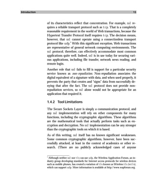 Introduction                                                                                    13



               of its characteristics reflect that concentration. For example, ssl re-
               quires a reliable transport protocol such as tcp. That is a completely
               reasonable requirement in the world of Web transactions, because the
               Hypertext Transfer Protocol itself requires tcp. The decision means,
               however, that ssl cannot operate using a connectionless transport
                                   2
               protocol like udp. With this significant exception, Web transactions
               are representative of general network computing environments. The
               ssl protocol, therefore, can effectively accommodate most common
               applications quite well. Indeed, ssl is in use today for securing vari-
               ous applications, including file transfer, network news reading, and
               remote login.
               Another role that ssl fails to fill is support for a particular security
               service known as non-repudiation. Non-repudiation associates the
               digital equivalent of a signature with data, and when used properly, it
               prevents the party that creates and “signs” data from successfully de-
               nying that after the fact. The ssl protocol does not provide non-
               repudiation services, so ssl alone would not be appropriate for an
               application that required it.

               1.4.2 Tool Limitations

               The Secure Sockets Layer is simply a communication protocol, and
               any ssl implementation will rely on other components for many
               functions, including the cryptographic algorithms. These algorithms
               are the mathematical tools that actually perform tasks such as en-
               cryption and decryption. No ssl implementation can be any stronger
               than the cryptographic tools on which it is based.
               As of this writing, ssl itself has no known significant weaknesses.
               Some common cryptographic algorithms, however, have been suc-
               cessfully attacked, at least in the context of academics or other re-
               search. (There are no publicly acknowledged cases of anyone

               _________________
               2
                 Although neither ssl nor tls can use udp, the Wireless Application Forum, an in-
               dustry group developing standards for Internet access protocols for wireless devices
               such as mobile phones, has created a variation of tls known as Wireless tls (wtls),
               which can support udp. More information is available at http://www.wapforum.org.
 