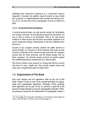 14                                                                 SSL & TLS Essentials: Securing the Web



exploiting these theoretical weaknesses in a commercial context.)
Appendix b describes the publicly reported attacks in more detail,
but, in general, ssl implementations must consider not only the secu-
rity of ssl, but also that of the cryptographic services on which it is
built.

1.4.3 Environmental Limitations

A network protocol alone can only provide security for information
as it transits a network. No network protocol protects data before it is
sent or after it arrives at its destination. This is the only known
weakness in Web security that has been successfully exploited in an
actual commercial setting. Unfortunately, it has been exploited more
            3
than once.
Security in any computer network, whether the public Internet or
private facilities, is a function of all the elements that make up that
network. It depends on the network security protocols, the computer
systems that use those protocols, and the human beings who use
those computers. No network security protocol can protect against
the confidential printout carelessly left on a cafeteria table.
The Secure Sockets Layer protocol is a strong and effective security
tool, but it is only a single tool. True security requires many such
tools, and a comprehensive plan to employ them.


1.5 Organization of This Book
Four more chapters and two appendices make up the rest of this
book. Chapter 2 looks at some of the essential principles of cryptog-
raphy and cryptographic algorithms. Although, strictly speaking,
these algorithms are not part of the ssl protocol, a good bit of the
protocol’s design depends on general cryptographic principles. With-
out getting too deep into the mathematics of cryptography, chapter 2
_________________
3
  See, for example, the 8 November 1996 edition of The Wall Street Journal (page b6)
or the 11 July 1997 issue of The San Francisco Chronicle (page c3).
 